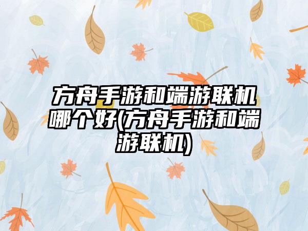 方舟手游和端游联机哪个好(方舟手游和端游联机)