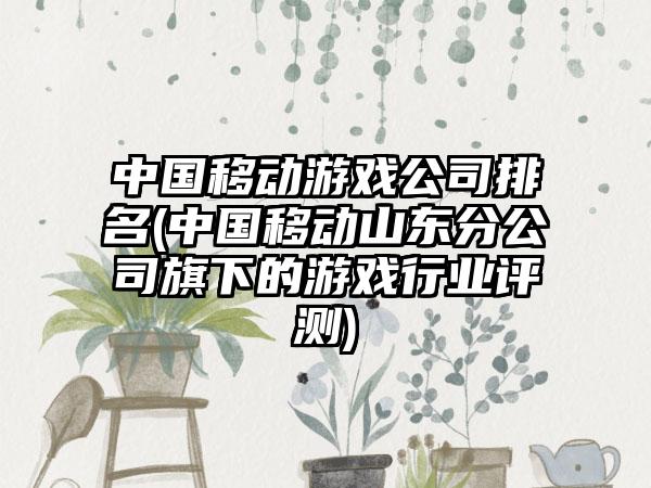 中国移动游戏公司排名(中国移动山东分公司旗下的游戏行业评测)
