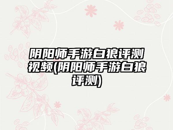 阴阳师手游白狼评测视频(阴阳师手游白狼评测)