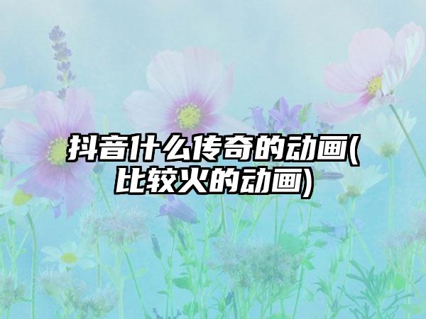 抖音什么传奇的动画(比较火的动画)