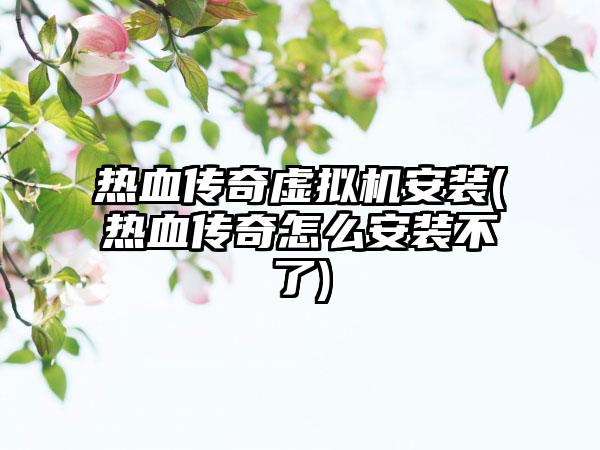 热血传奇虚拟机安装(热血传奇怎么安装不了)