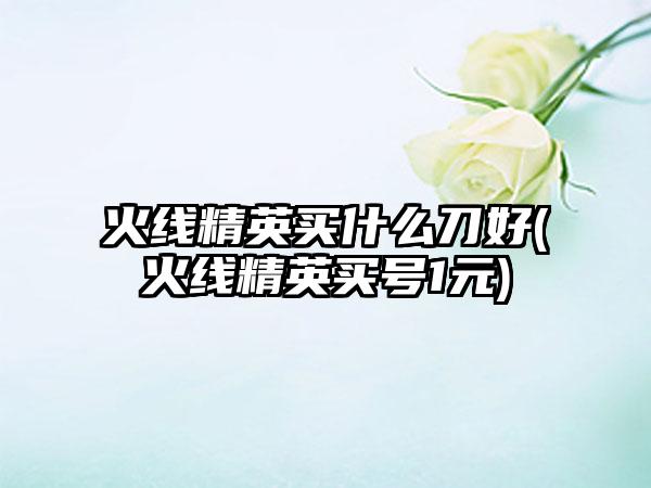 火线精英买什么刀好(火线精英买号1元)