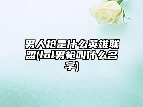男人枪是什么英雄联盟(lol男枪叫什么名字)