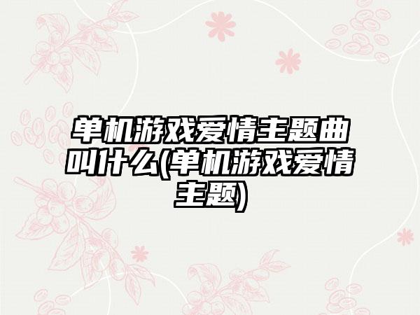 单机游戏爱情主题曲叫什么(单机游戏爱情主题)
