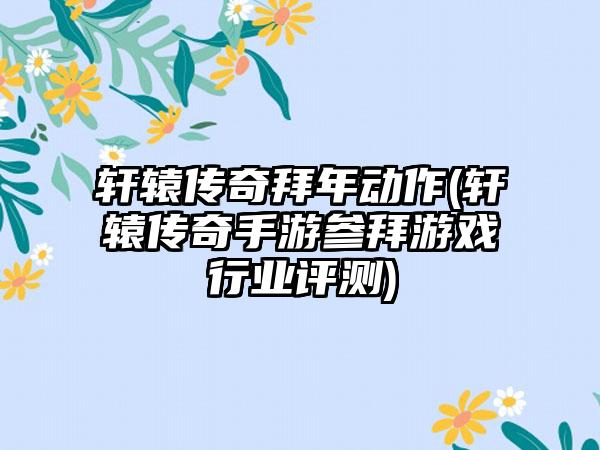 轩辕传奇拜年动作(轩辕传奇手游参拜游戏行业评测)