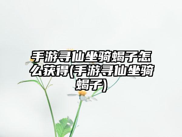 手游寻仙坐骑蝎子怎么获得(手游寻仙坐骑蝎子)