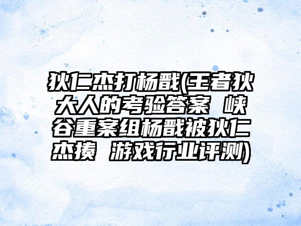 狄仁杰打杨戬(王者狄大人的考验答案 峡谷重案组杨戬被狄仁杰揍 游戏行业评测)