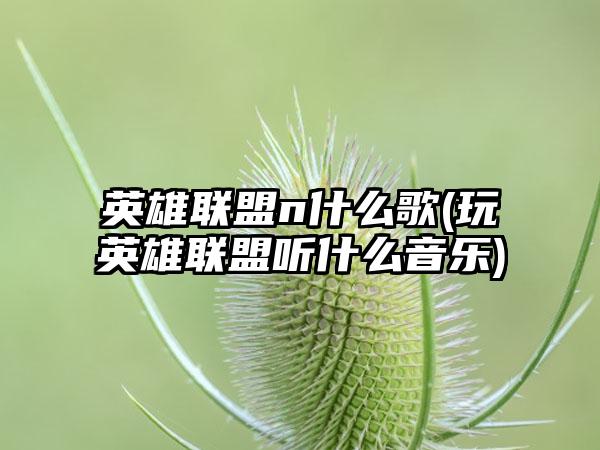 英雄联盟n什么歌(玩英雄联盟听什么音乐)