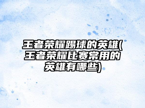 王者荣耀踢球的英雄(王者荣耀比赛常用的英雄有哪些)