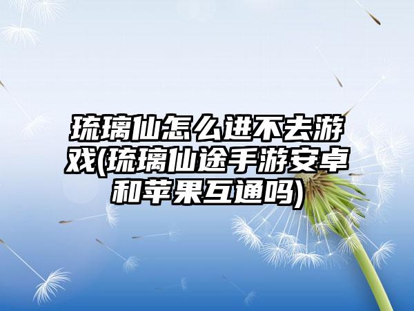 琉璃仙怎么进不去游戏(琉璃仙途手游安卓和苹果互通吗)