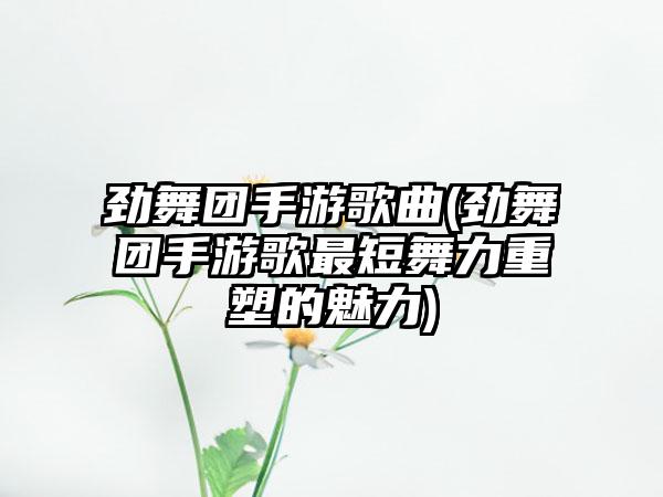 劲舞团手游歌曲(劲舞团手游歌最短舞力重塑的魅力)