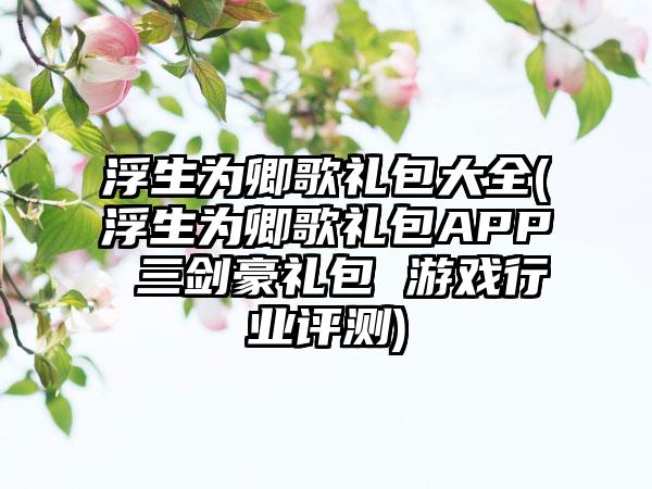 浮生为卿歌礼包大全(浮生为卿歌礼包APP 三剑豪礼包 游戏行业评测)