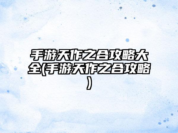 手游天作之合攻略大全(手游天作之合攻略)