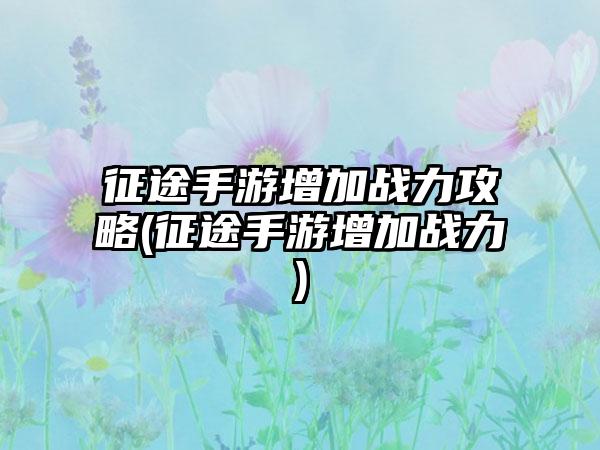 征途手游增加战力攻略(征途手游增加战力)