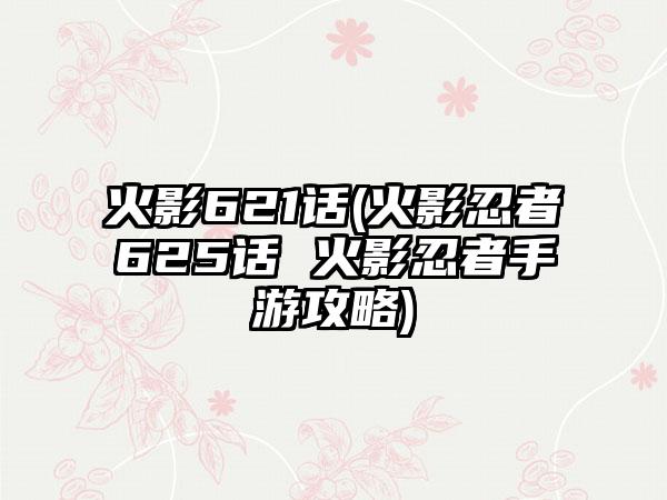 火影621话(火影忍者625话 火影忍者手游攻略)