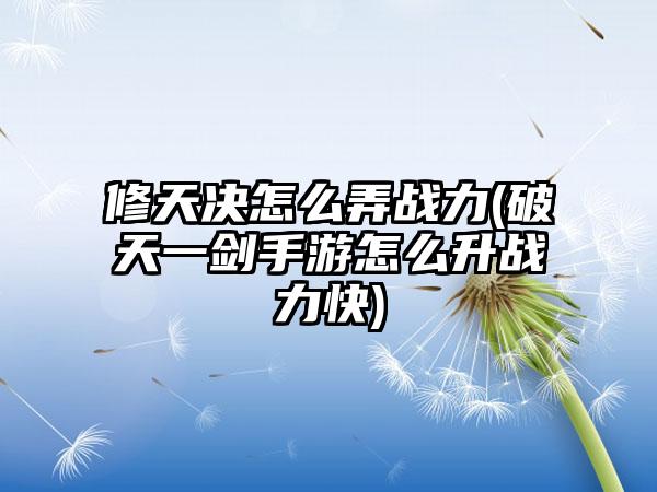 修天决怎么弄战力(破天一剑手游怎么升战力快)