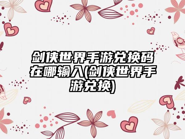 剑侠世界手游兑换码在哪输入(剑侠世界手游兑换)
