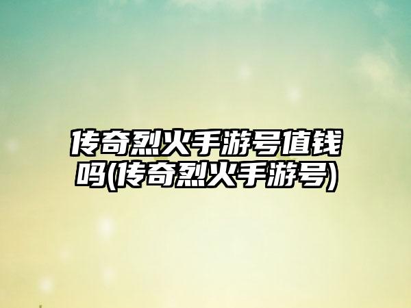 传奇烈火手游号值钱吗(传奇烈火手游号)