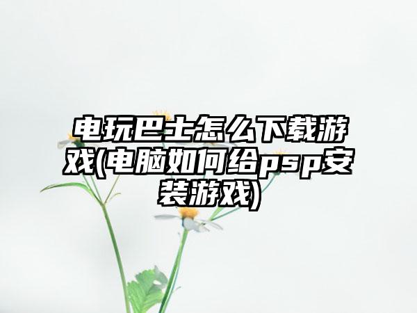 电玩巴士怎么下载游戏(电脑如何给psp安装游戏)