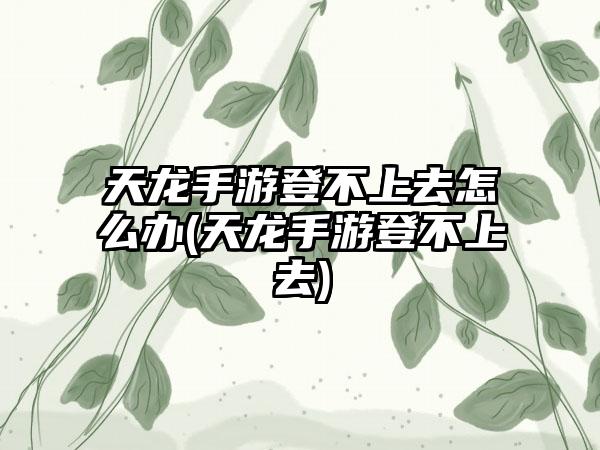 天龙手游登不上去怎么办(天龙手游登不上去)