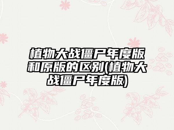 植物大战僵尸年度版和原版的区别(植物大战僵尸年度版)