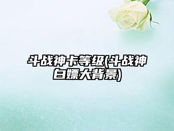 斗战神卡等级(斗战神白嫖大背景)