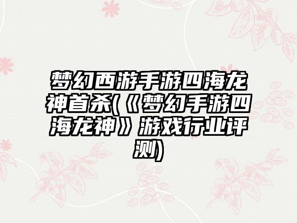 梦幻西游手游四海龙神首杀(《梦幻手游四海龙神》游戏行业评测)