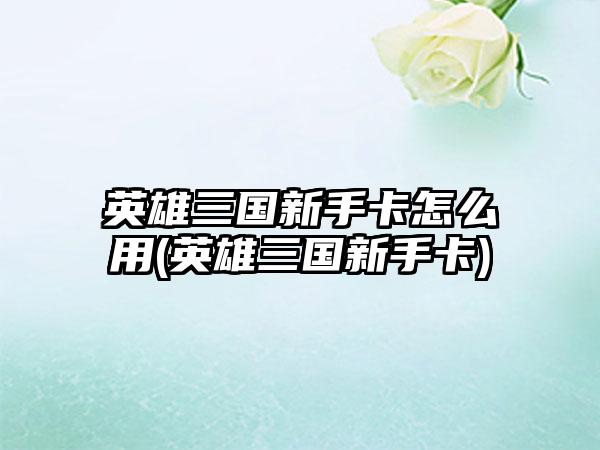 英雄三国新手卡怎么用(英雄三国新手卡)