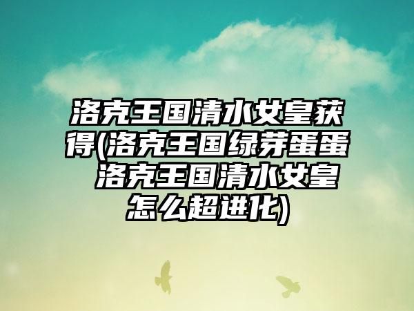 洛克王国清水女皇获得(洛克王国绿芽蛋蛋 洛克王国清水女皇怎么超进化)