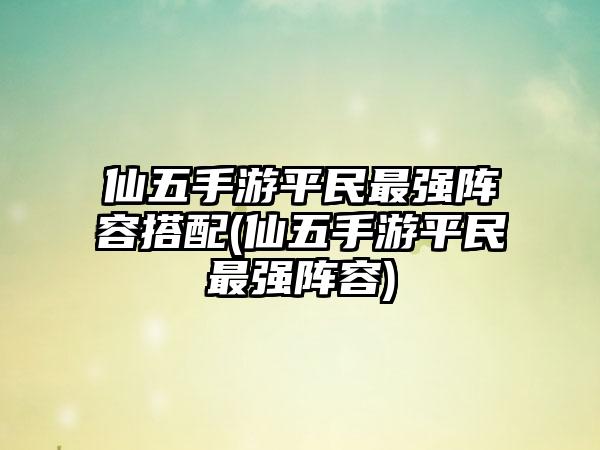仙五手游平民最强阵容搭配(仙五手游平民最强阵容)