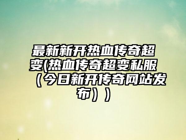最新新开热血传奇超变(热血传奇超变私服（今日新开传奇网站发布）)