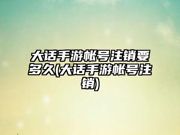 大话手游帐号注销要多久(大话手游帐号注销)