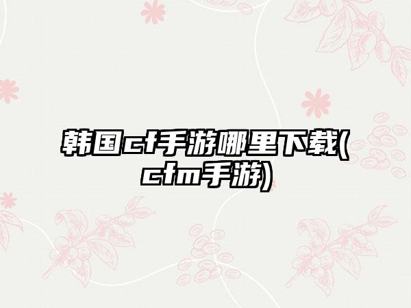 韩国cf手游哪里下载(cfm手游)