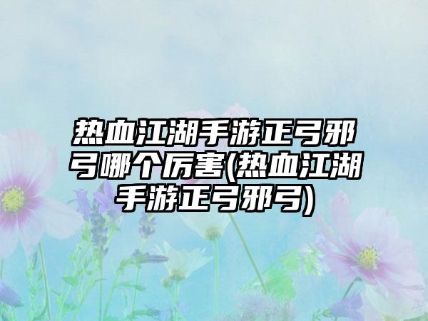 热血江湖手游正弓邪弓哪个厉害(热血江湖手游正弓邪弓)