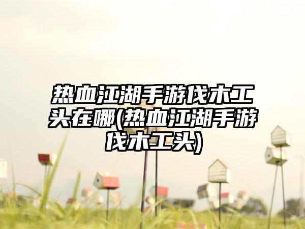 热血江湖手游伐木工头在哪(热血江湖手游伐木工头)