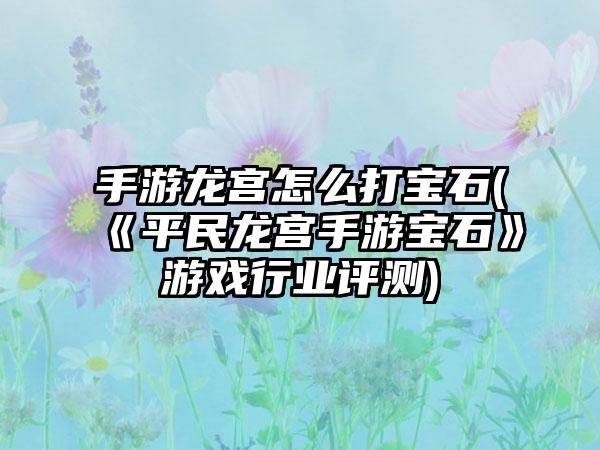 手游龙宫怎么打宝石(《平民龙宫手游宝石》游戏行业评测)