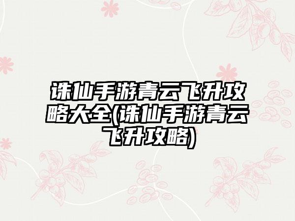 诛仙手游青云飞升攻略大全(诛仙手游青云飞升攻略)