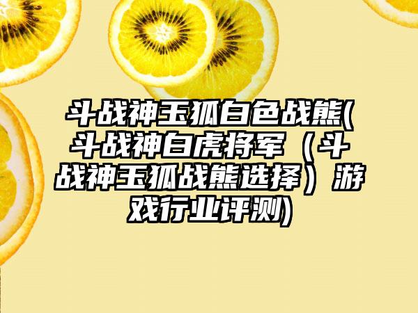斗战神玉狐白色战熊(斗战神白虎将军（斗战神玉狐战熊选择）游戏行业评测)