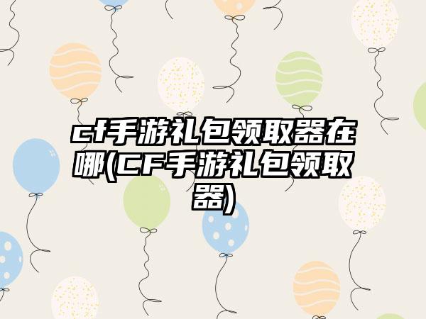 cf手游礼包领取器在哪(CF手游礼包领取器)