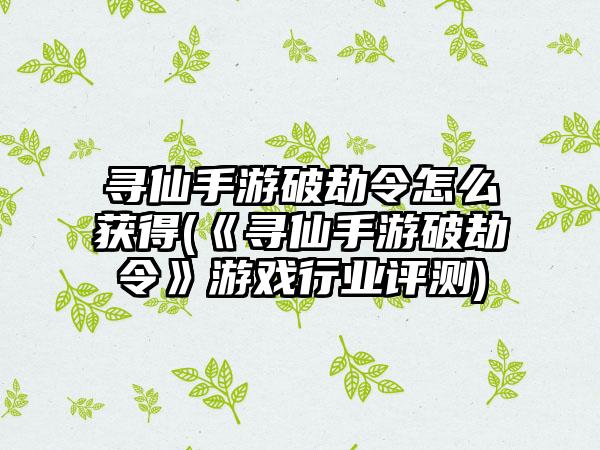 寻仙手游破劫令怎么获得(《寻仙手游破劫令》游戏行业评测)