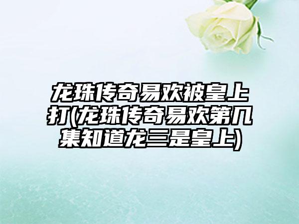 龙珠传奇易欢被皇上打(龙珠传奇易欢第几集知道龙三是皇上)