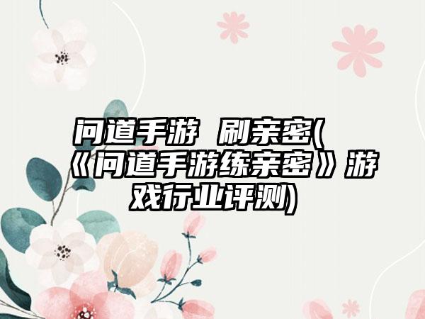 问道手游 刷亲密(《问道手游练亲密》游戏行业评测)