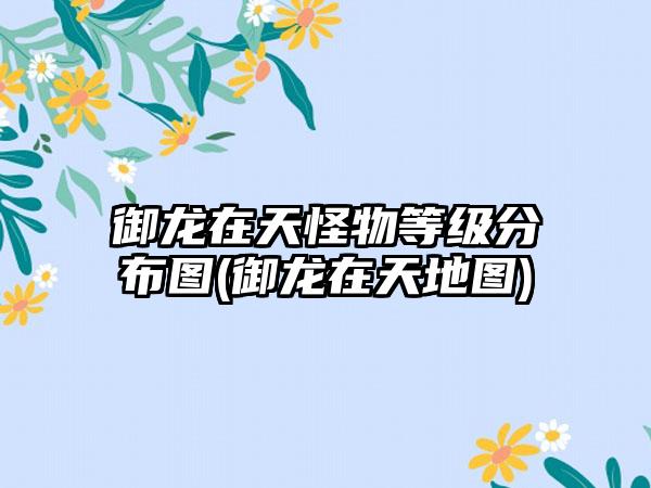御龙在天怪物等级分布图(御龙在天地图)