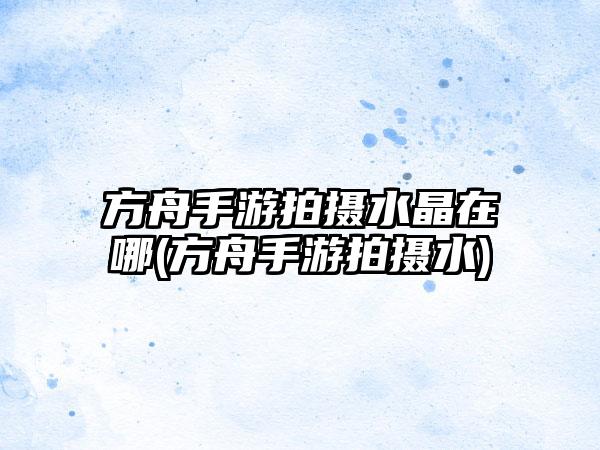 方舟手游拍摄水晶在哪(方舟手游拍摄水)