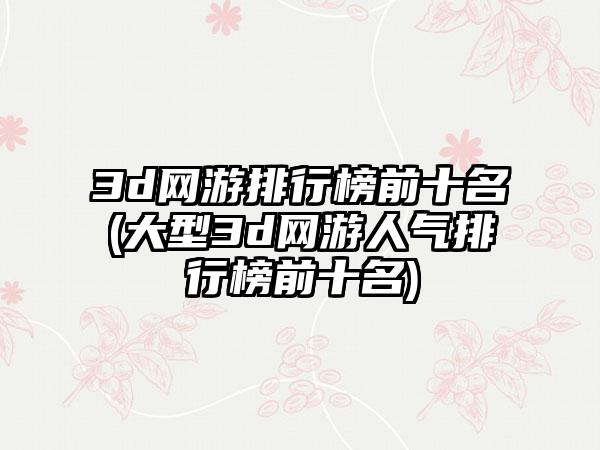 3d网游排行榜前十名(大型3d网游人气排行榜前十名)