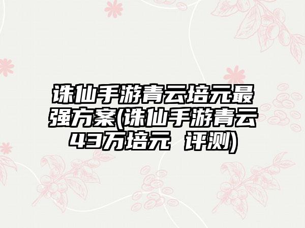 诛仙手游青云培元最强方案(诛仙手游青云43万培元 评测)