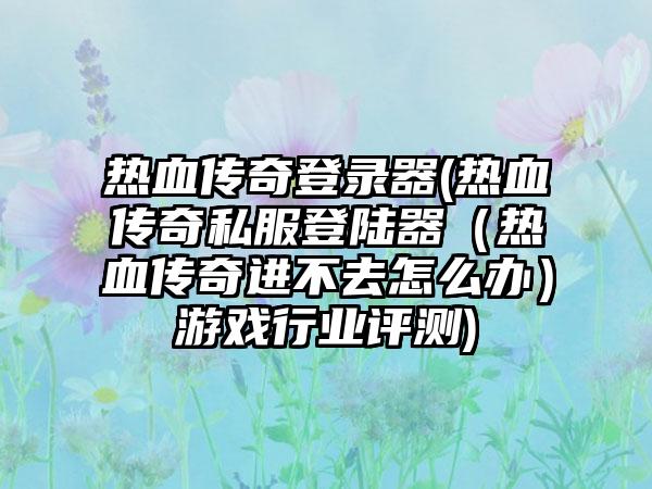 热血传奇登录器(热血传奇私服登陆器（热血传奇进不去怎么办）游戏行业评测)