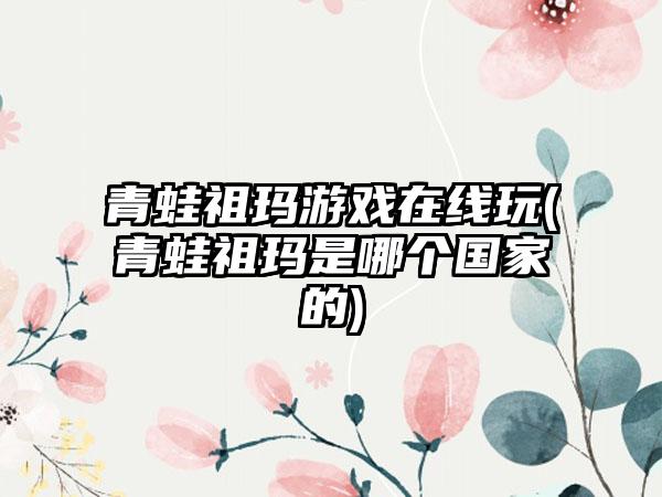青蛙祖玛游戏在线玩(青蛙祖玛是哪个国家的)