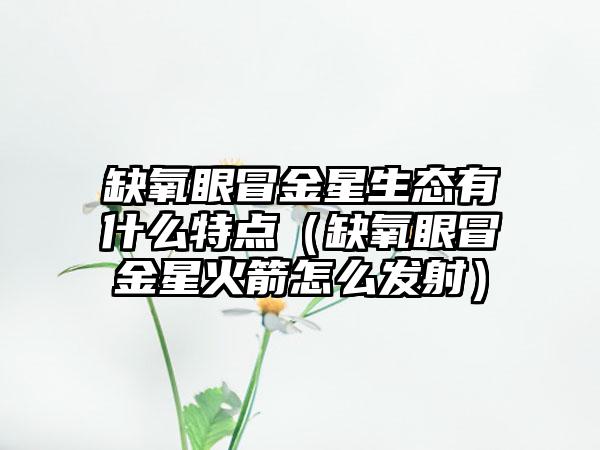 缺氧眼冒金星生态有什么特点（缺氧眼冒金星火箭怎么发射）