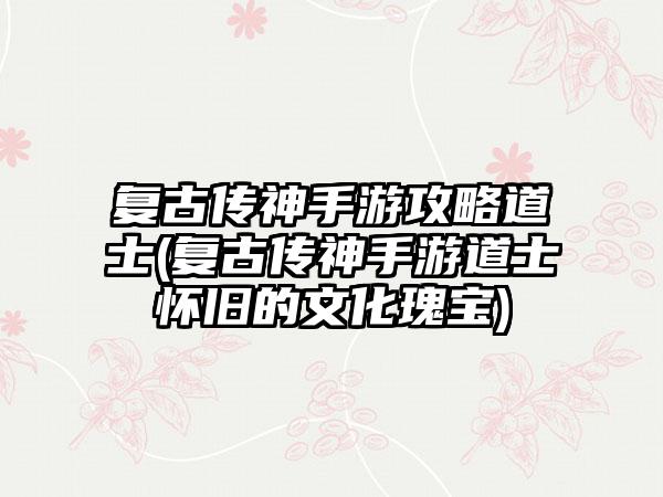 复古传神手游攻略道士(复古传神手游道士怀旧的文化瑰宝)